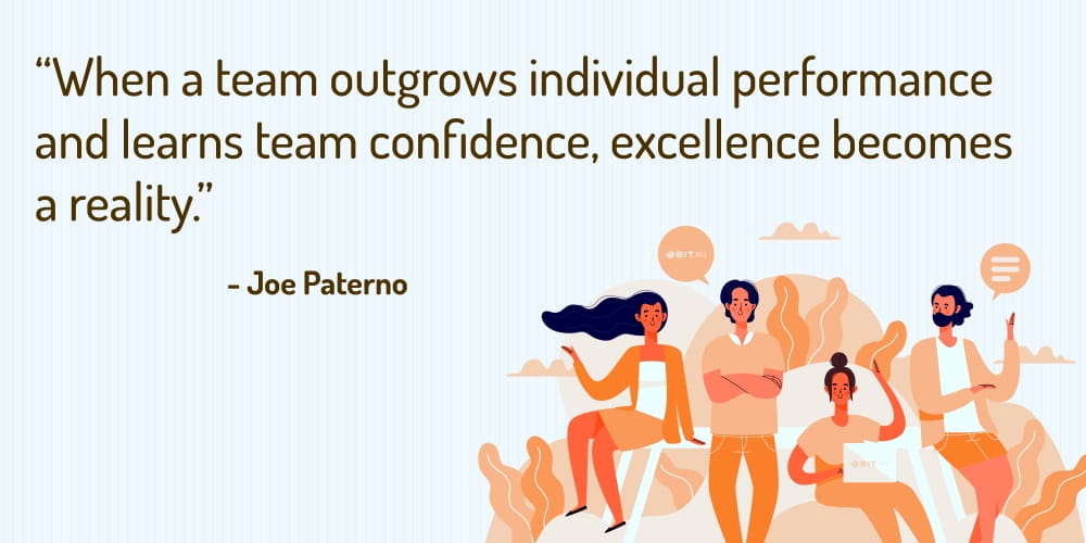 Boost Your Team Morale With These 30 Motivational Quotes! “When a team outgrows individual performance and learns team confidence, excellence becomes a reality.” – Joe Paterno